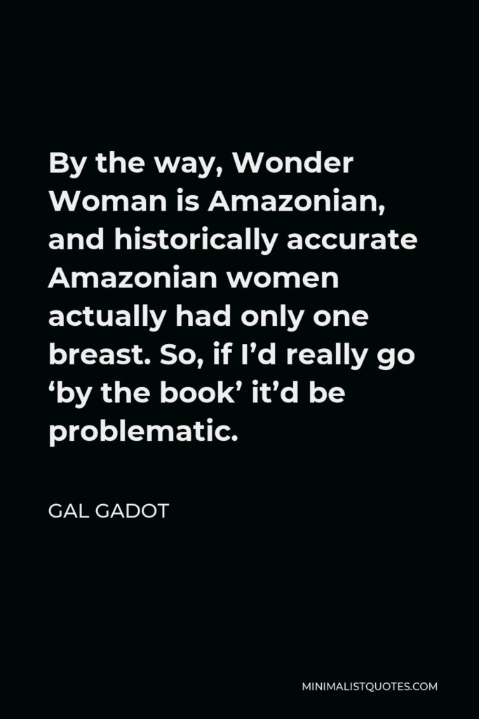 Gal Gadot Quote - By the way, Wonder Woman is Amazonian, and historically accurate Amazonian women actually had only one breast. So, if I’d really go ‘by the book’ it’d be problematic.
