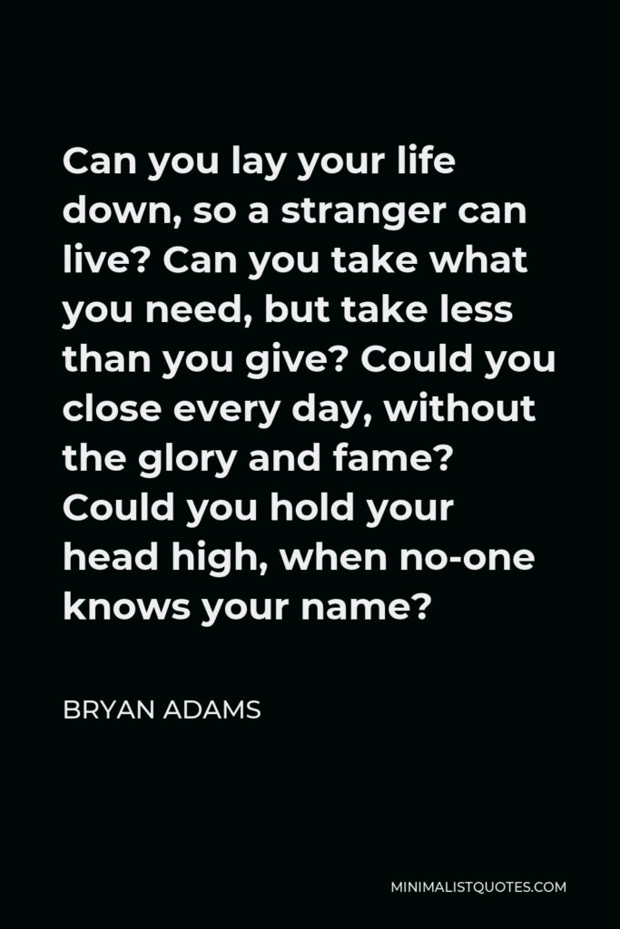 Bryan Adams Quote - Can you lay your life down, so a stranger can live? Can you take what you need, but take less than you give? Could you close every day, without the glory and fame? Could you hold your head high, when no-one knows your name?