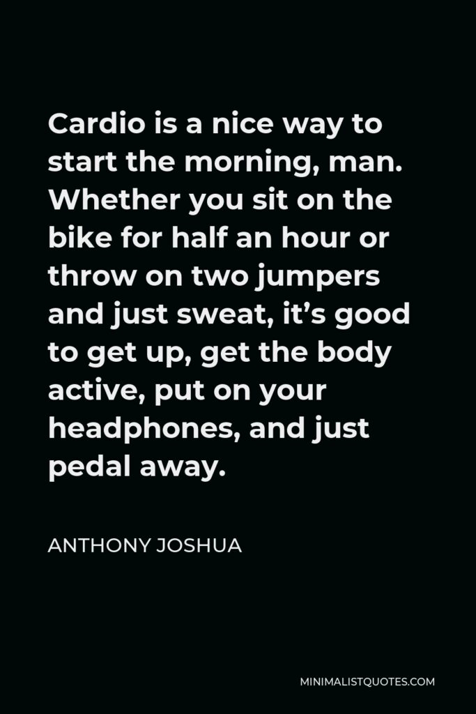 Anthony Joshua Quote - Cardio is a nice way to start the morning, man. Whether you sit on the bike for half an hour or throw on two jumpers and just sweat, it’s good to get up, get the body active, put on your headphones, and just pedal away.