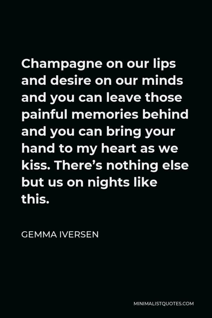 Gemma Iversen Quote - Champagne on our lips and desire on our minds and you can leave those painful memories behind and you can bring your hand to my heart as we kiss. There’s nothing else but us on nights like this.