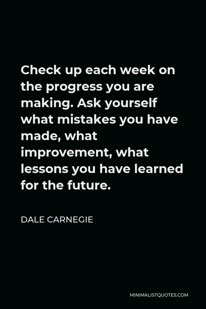 Dale Carnegie Quote - Check up each week on the progress you are making. Ask yourself what mistakes you have made, what improvement, what lessons you have learned for the future.