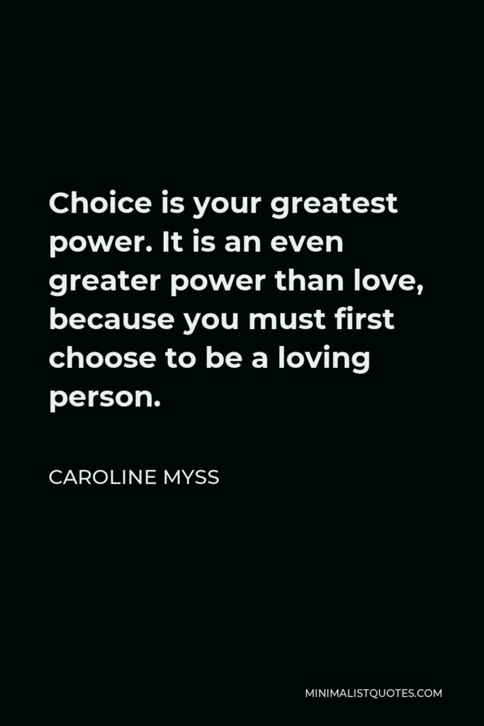 Caroline Myss Quote - Choice is your greatest power. It is an even greater power than love, because you must first choose to be a loving person.