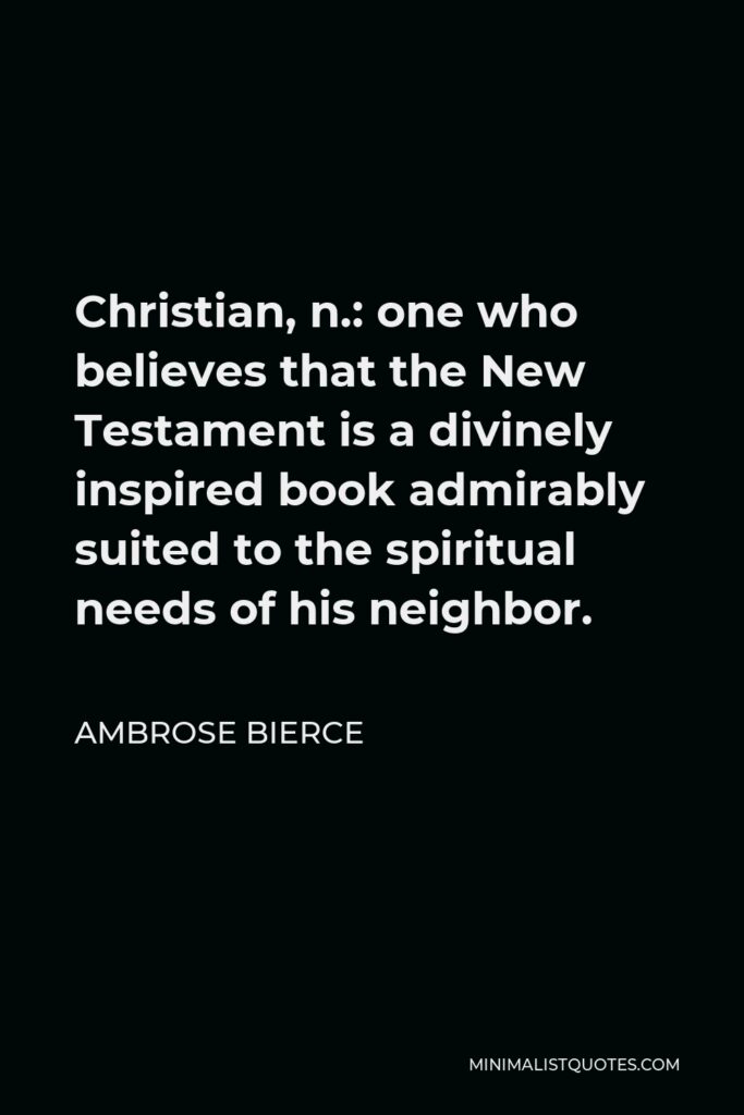 Ambrose Bierce Quote - Christian, n.: one who believes that the New Testament is a divinely inspired book admirably suited to the spiritual needs of his neighbor.