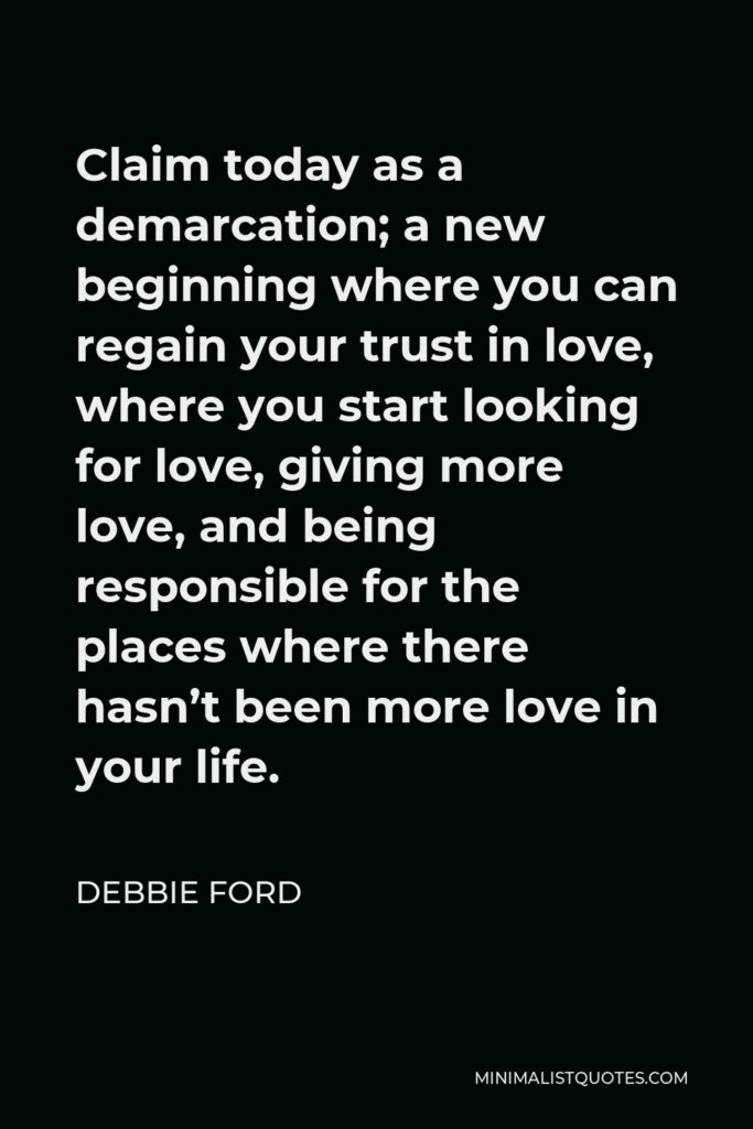 Debbie Ford Quote - Claim today as a demarcation; a new beginning where you can regain your trust in love, where you start looking for love, giving more love, and being responsible for the places where there hasn’t been more love in your life.