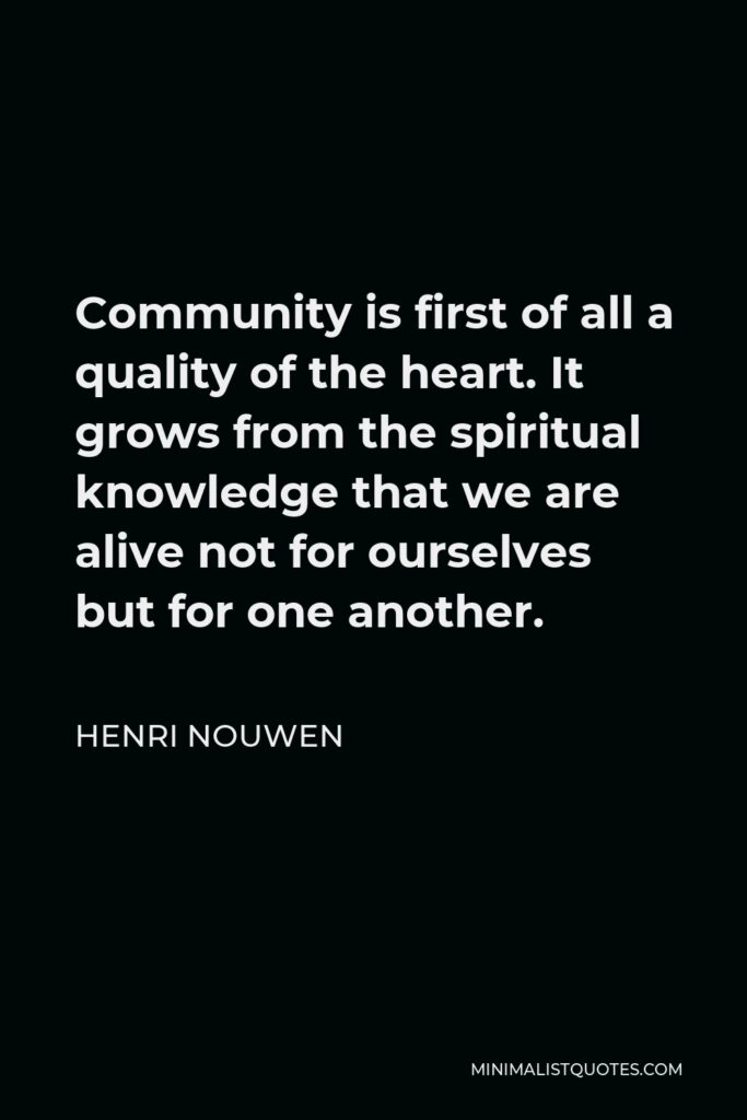 Henri Nouwen Quote - Community is first of all a quality of the heart. It grows from the spiritual knowledge that we are alive not for ourselves but for one another.