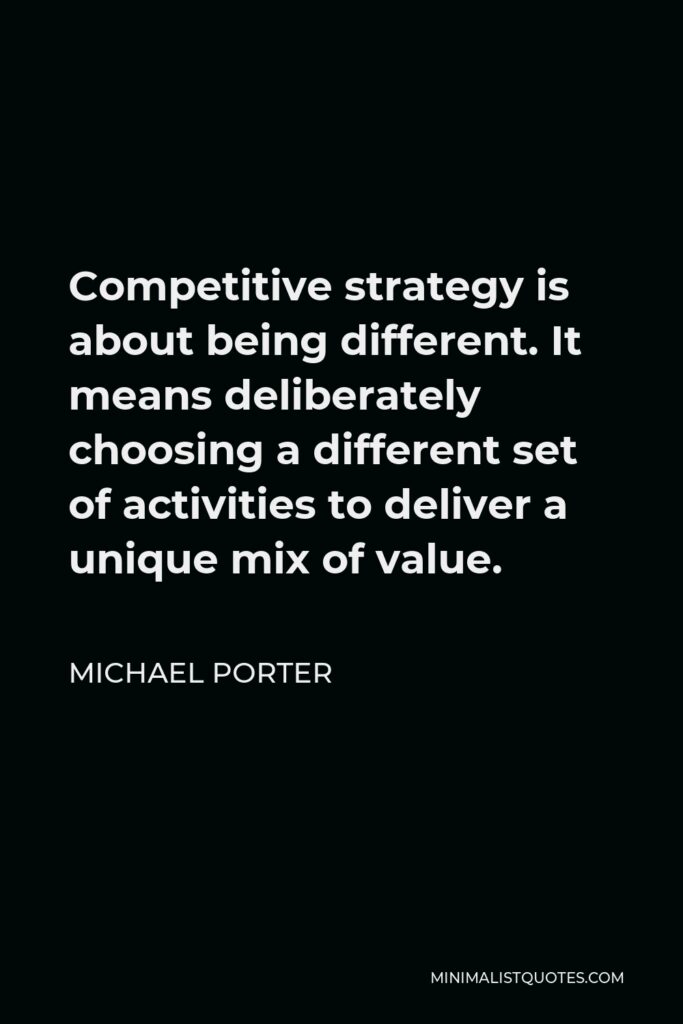 Michael Porter Quote - Competitive strategy is about being different. It means deliberately choosing a different set of activities to deliver a unique mix of value.