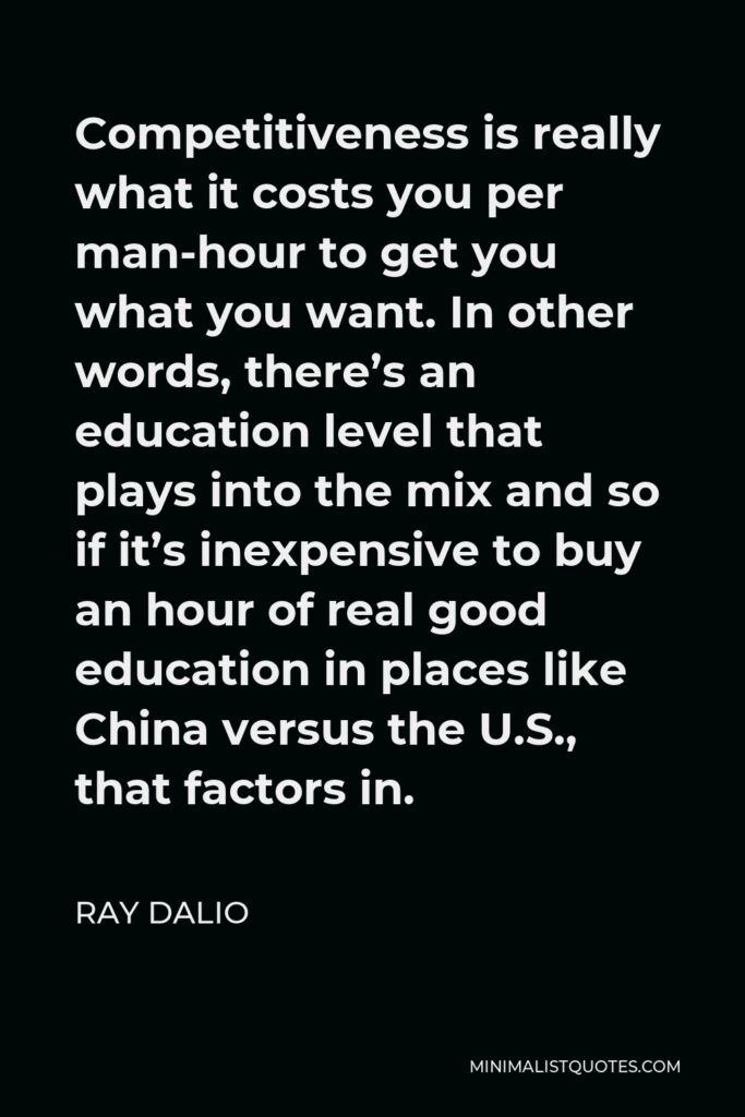 Ray Dalio Quote - Competitiveness is really what it costs you per man-hour to get you what you want. In other words, there’s an education level that plays into the mix and so if it’s inexpensive to buy an hour of real good education in places like China versus the U.S., that factors in.