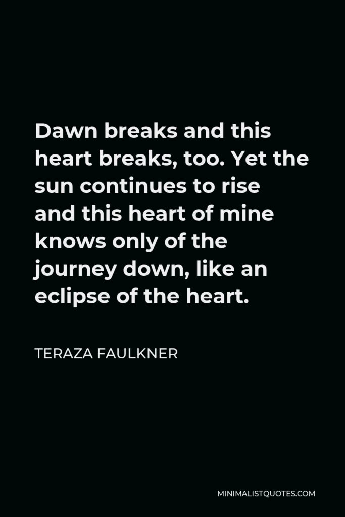 Teraza Faulkner Quote - Dawn breaks and this heart breaks, too. Yet the sun continues to rise and this heart of mine knows only of the journey down, like an eclipse of the heart.