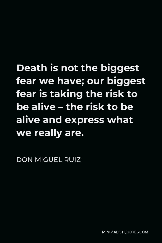 Don Miguel Ruiz Quote - Death is not the biggest fear we have; our biggest fear is taking the risk to be alive – the risk to be alive and express what we really are.