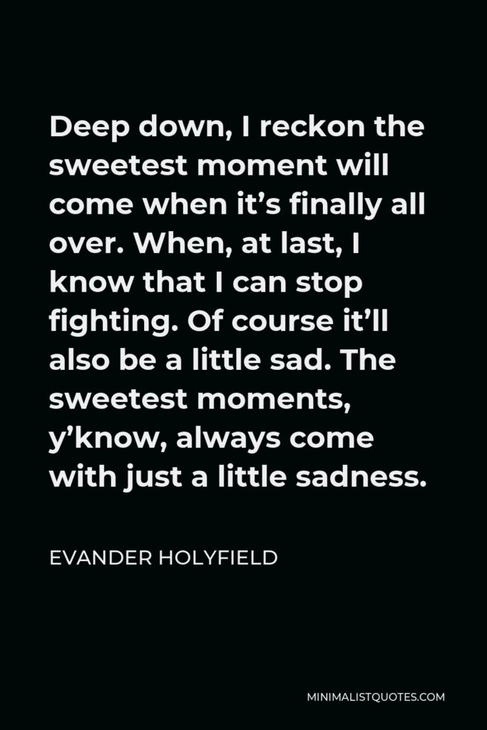 Evander Holyfield Quote - Deep down, I reckon the sweetest moment will come when it’s finally all over. When, at last, I know that I can stop fighting. Of course it’ll also be a little sad. The sweetest moments, y’know, always come with just a little sadness.