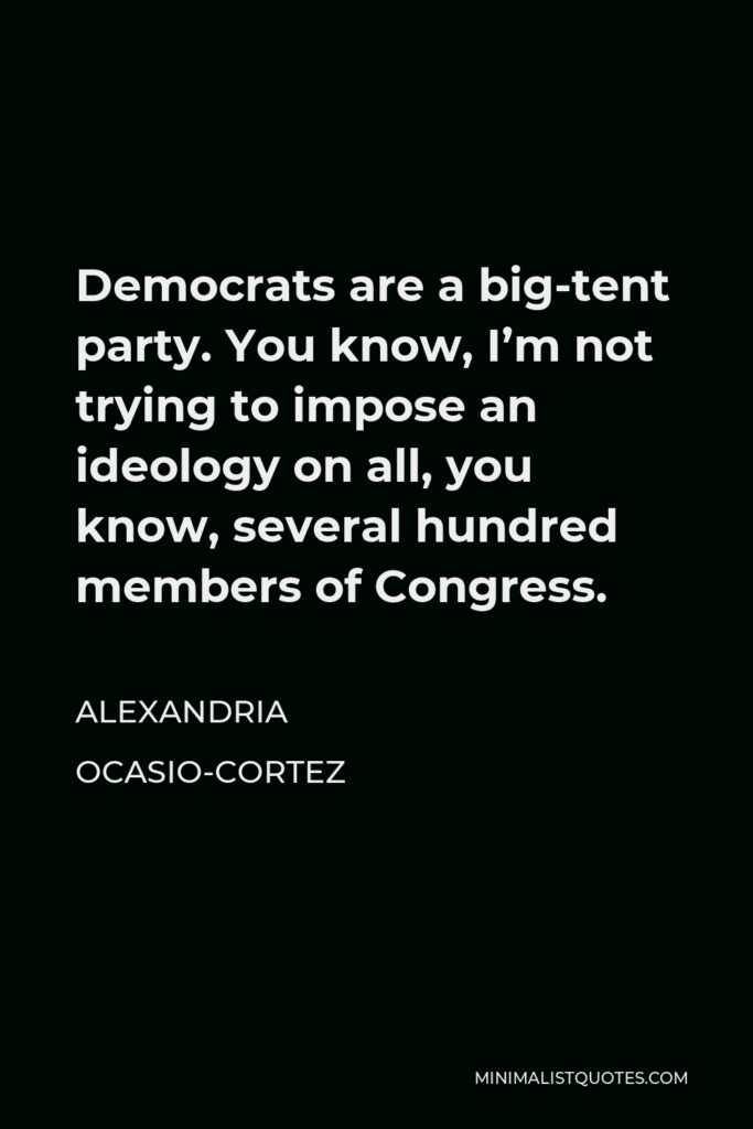 Alexandria Ocasio-Cortez Quote - Democrats are a big-tent party. You know, I’m not trying to impose an ideology on all, you know, several hundred members of Congress.