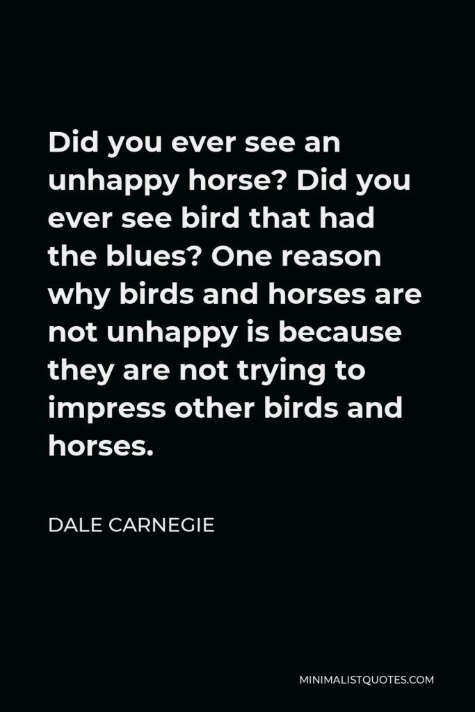 Dale Carnegie Quote - Did you ever see an unhappy horse? Did you ever see bird that had the blues? One reason why birds and horses are not unhappy is because they are not trying to impress other birds and horses.