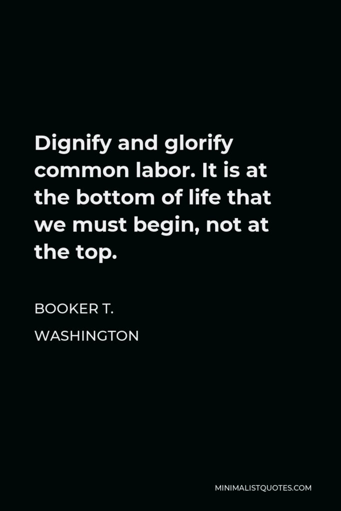 Booker T. Washington Quote - Dignify and glorify common labor. It is at the bottom of life that we must begin, not at the top.
