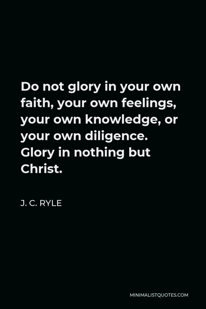 J. C. Ryle Quote - Do not glory in your own faith, your own feelings, your own knowledge, or your own diligence. Glory in nothing but Christ.