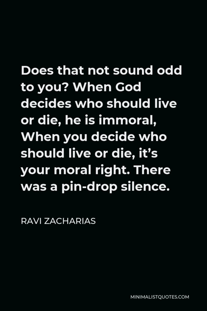 Ravi Zacharias Quote - Does that not sound odd to you? When God decides who should live or die, he is immoral, When you decide who should live or die, it’s your moral right. There was a pin-drop silence.