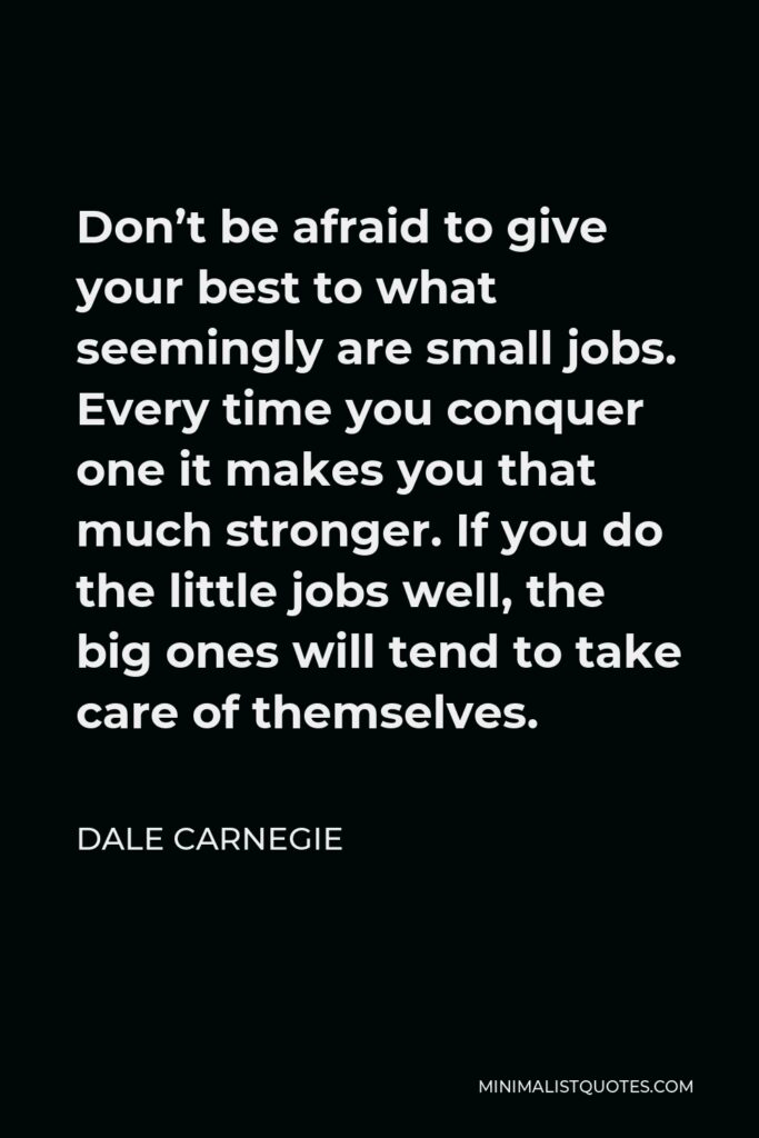 Dale Carnegie Quote - Don’t be afraid to give your best to what seemingly are small jobs. Every time you conquer one it makes you that much stronger. If you do the little jobs well, the big ones will tend to take care of themselves.