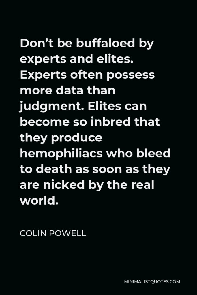 Colin Powell Quote - Don’t be buffaloed by experts and elites. Experts often possess more data than judgment. Elites can become so inbred that they produce hemophiliacs who bleed to death as soon as they are nicked by the real world.