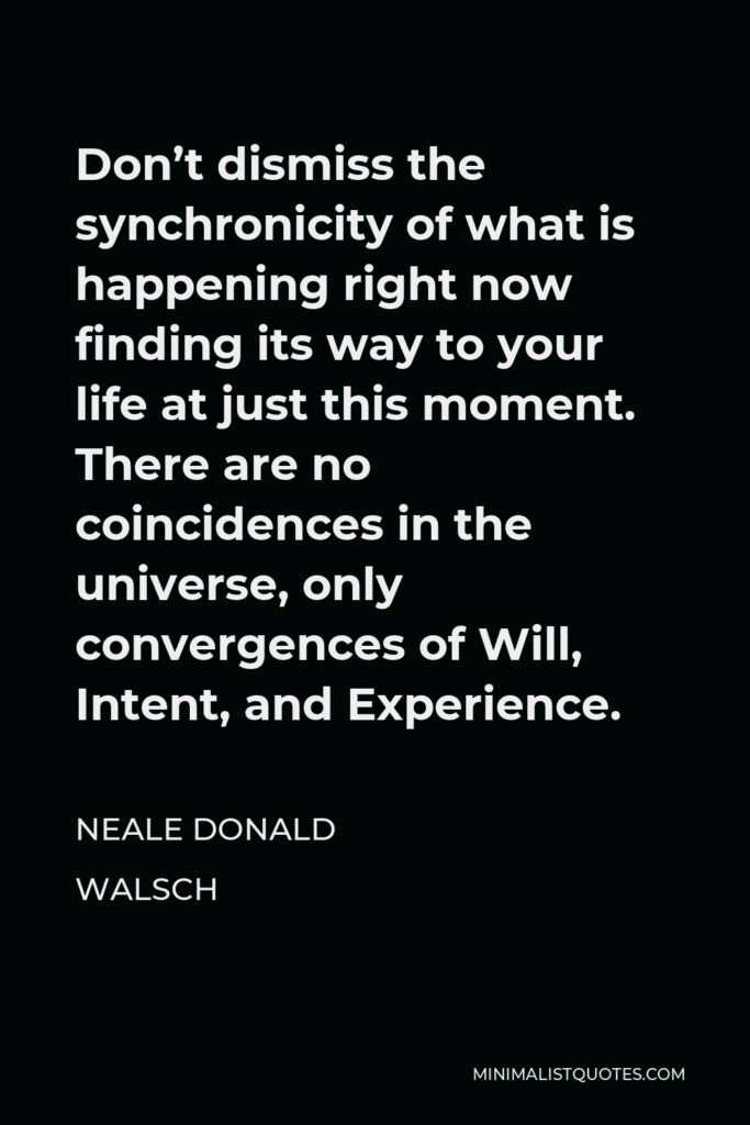 Neale Donald Walsch Quote - Don’t dismiss the synchronicity of what is happening right now finding its way to your life at just this moment. There are no coincidences in the universe, only convergences of Will, Intent, and Experience.