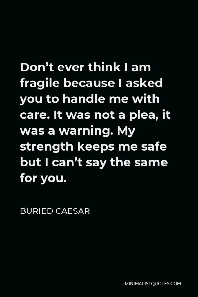 Buried Caesar Quote - Don’t ever think I am fragile because I asked you to handle me with care. It was not a plea, it was a warning. My strength keeps me safe but I can’t say the same for you.