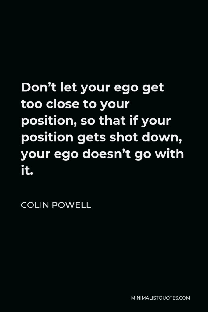 Colin Powell Quote - Don’t let your ego get too close to your position, so that if your position gets shot down, your ego doesn’t go with it.