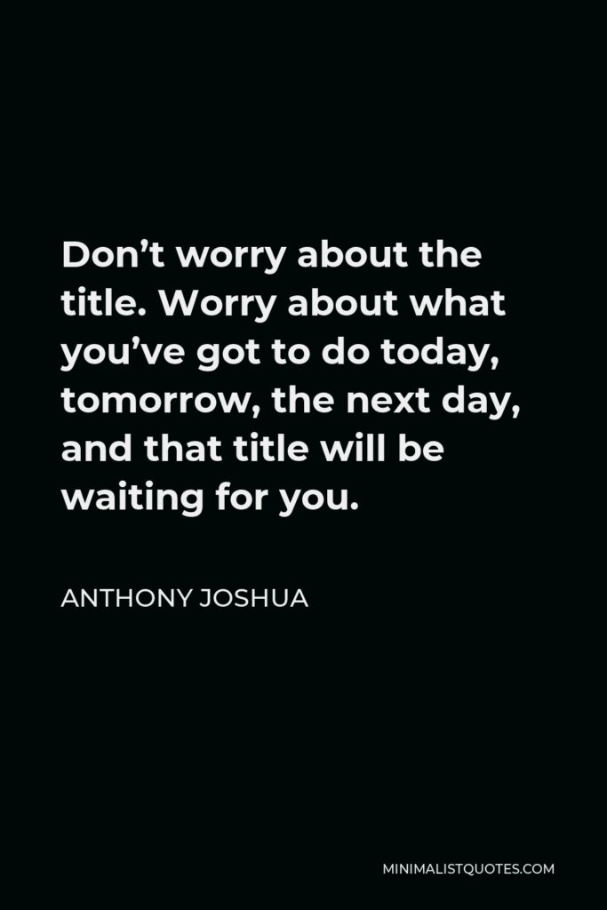 Anthony Joshua Quote - Don’t worry about the title. Worry about what you’ve got to do today, tomorrow, the next day, and that title will be waiting for you.