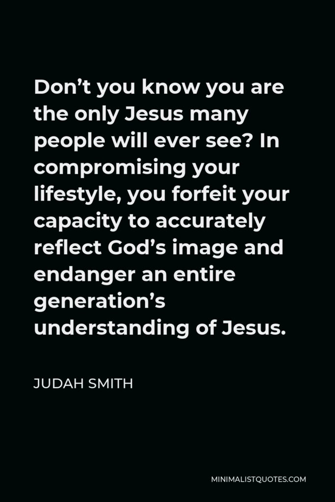 Judah Smith Quote - Don’t you know you are the only Jesus many people will ever see? In compromising your lifestyle, you forfeit your capacity to accurately reflect God’s image and endanger an entire generation’s understanding of Jesus.