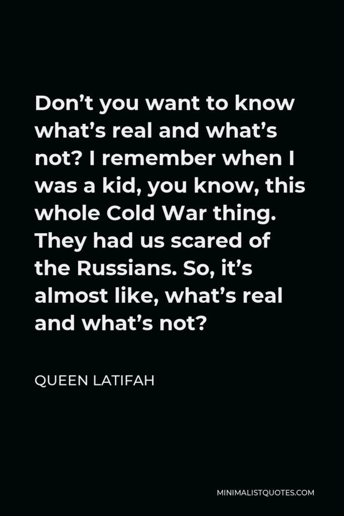 Queen Latifah Quote - Don’t you want to know what’s real and what’s not? I remember when I was a kid, you know, this whole Cold War thing. They had us scared of the Russians. So, it’s almost like, what’s real and what’s not?