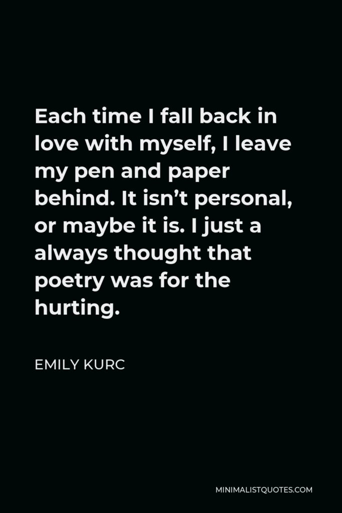 Emily Kurc Quote - Each time I fall back in love with myself, I leave my pen and paper behind. It isn’t personal, or maybe it is. I just a always thought that poetry was for the hurting.