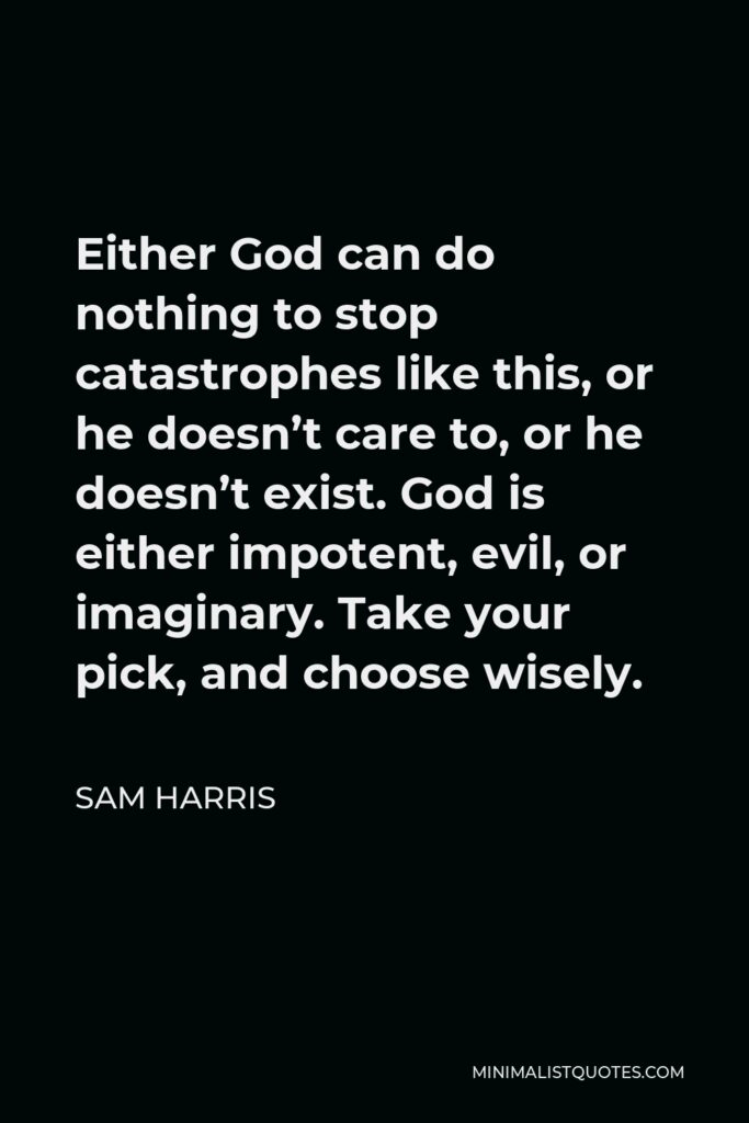 Sam Harris Quote - Either God can do nothing to stop catastrophes like this, or he doesn’t care to, or he doesn’t exist. God is either impotent, evil, or imaginary. Take your pick, and choose wisely.