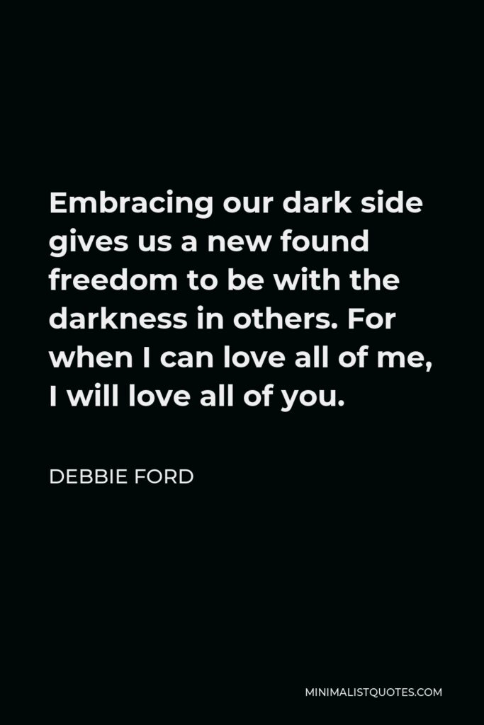 Debbie Ford Quote - Embracing our dark side gives us a new found freedom to be with the darkness in others. For when I can love all of me, I will love all of you.