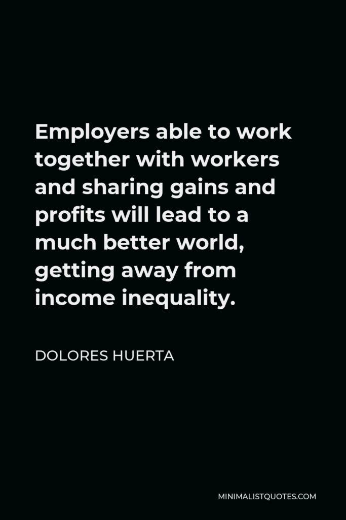 Dolores Huerta Quote - Employers able to work together with workers and sharing gains and profits will lead to a much better world, getting away from income inequality.