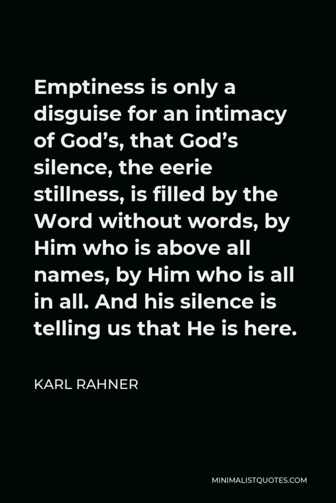 Karl Rahner Quote - Emptiness is only a disguise for an intimacy of God’s, that God’s silence, the eerie stillness, is filled by the Word without words, by Him who is above all names, by Him who is all in all. And his silence is telling us that He is here.