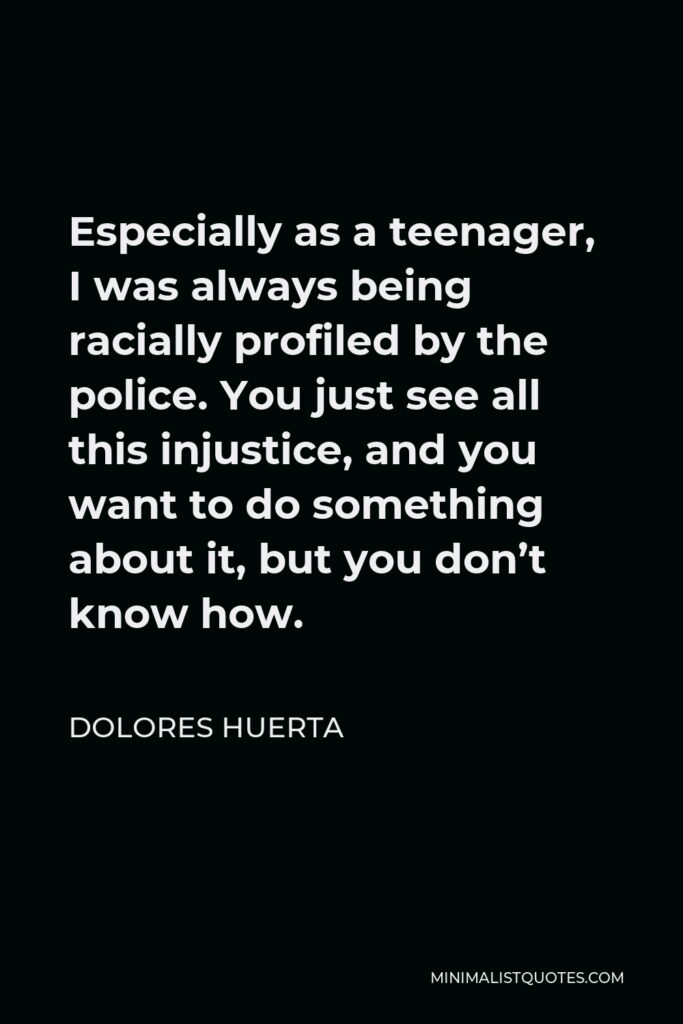 Dolores Huerta Quote - Especially as a teenager, I was always being racially profiled by the police. You just see all this injustice, and you want to do something about it, but you don’t know how.