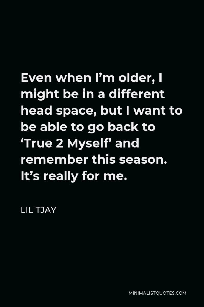 Lil Tjay Quote - Even when I’m older, I might be in a different head space, but I want to be able to go back to ‘True 2 Myself’ and remember this season. It’s really for me.
