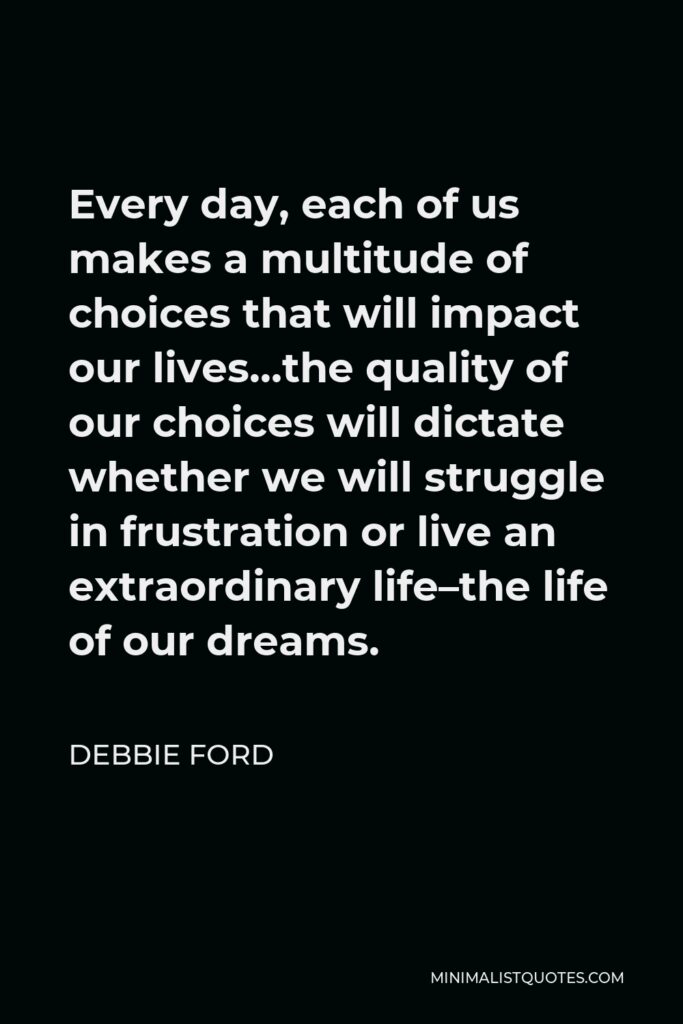 Debbie Ford Quote - Every day, each of us makes a multitude of choices that will impact our lives…the quality of our choices will dictate whether we will struggle in frustration or live an extraordinary life–the life of our dreams.