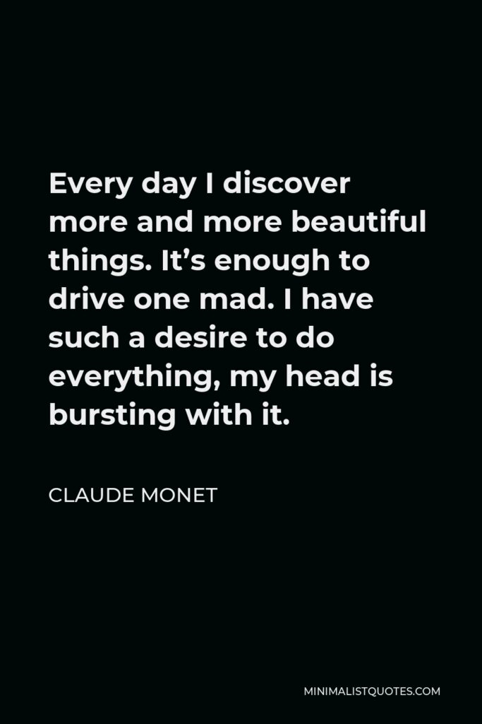 Claude Monet Quote - Every day I discover more and more beautiful things. It’s enough to drive one mad. I have such a desire to do everything, my head is bursting with it.