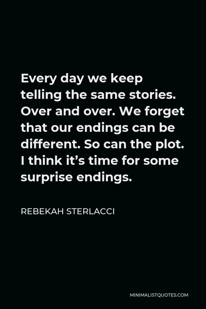 Rebekah Sterlacci Quote - Every day we keep telling the same stories. Over and over. We forget that our endings can be different. So can the plot. I think it’s time for some surprise endings.