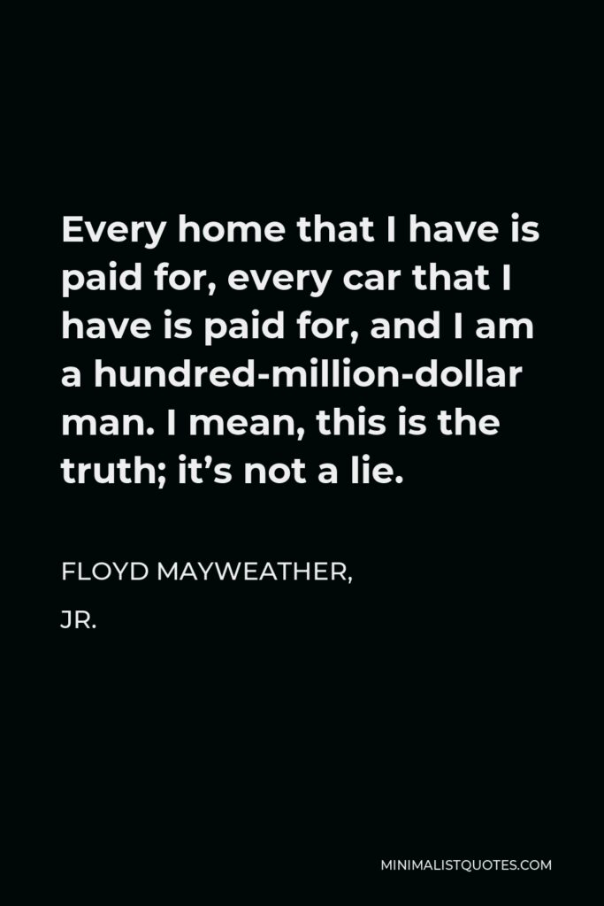 Floyd Mayweather, Jr. Quote - Every home that I have is paid for, every car that I have is paid for, and I am a hundred-million-dollar man. I mean, this is the truth; it’s not a lie.