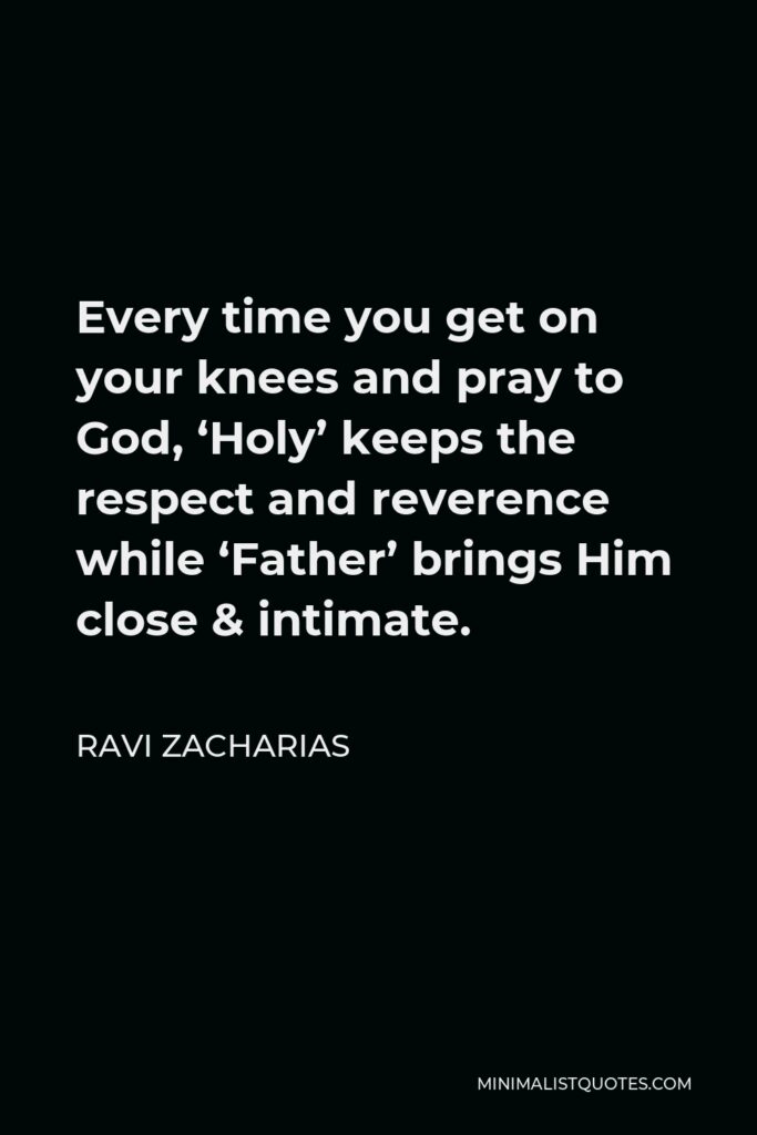Ravi Zacharias Quote - Every time you get on your knees and pray to God, ‘Holy’ keeps the respect and reverence while ‘Father’ brings Him close & intimate.