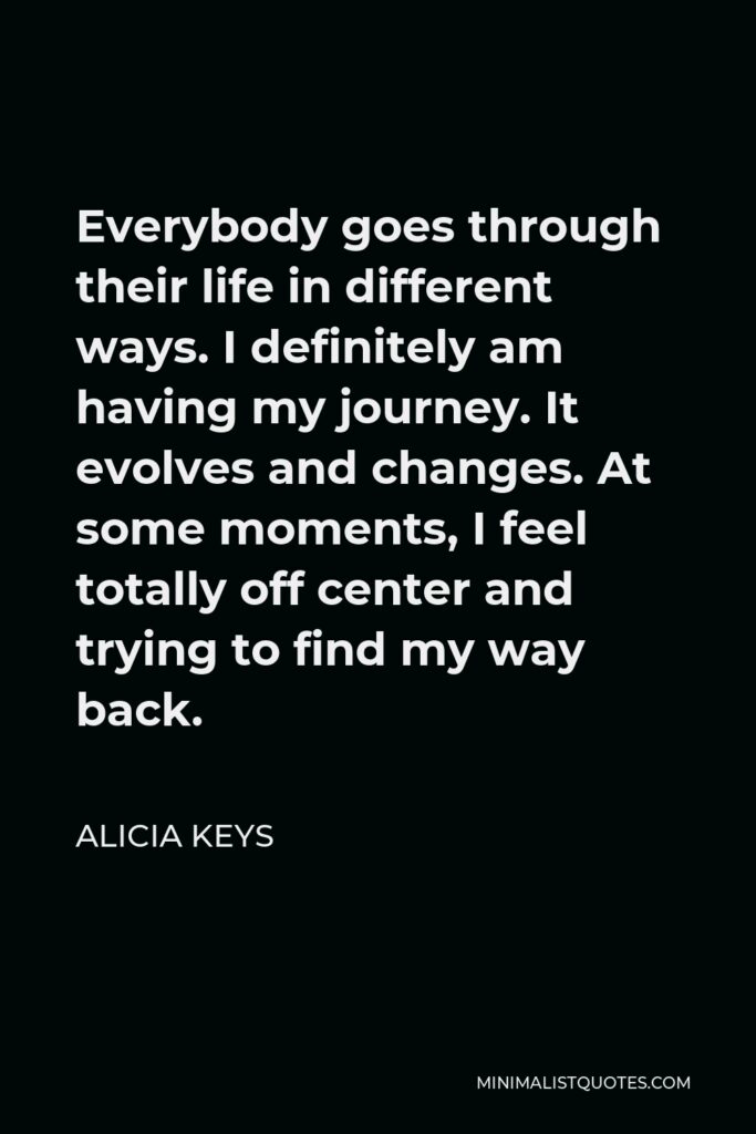 Alicia Keys Quote - Everybody goes through their life in different ways. I definitely am having my journey. It evolves and changes. At some moments, I feel totally off center and trying to find my way back.