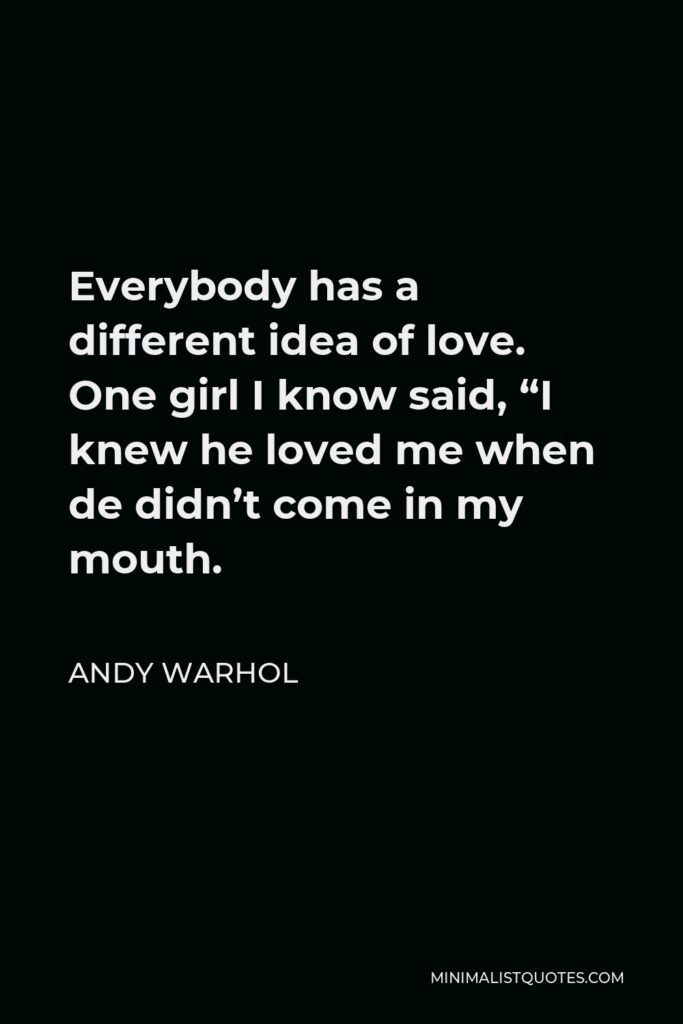 Andy Warhol Quote - Everybody has a different idea of love. One girl I know said, “I knew he loved me when de didn’t come in my mouth.