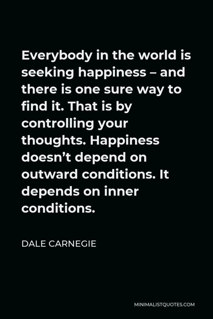 Dale Carnegie Quote - Everybody in the world is seeking happiness – and there is one sure way to find it. That is by controlling your thoughts. Happiness doesn’t depend on outward conditions. It depends on inner conditions.