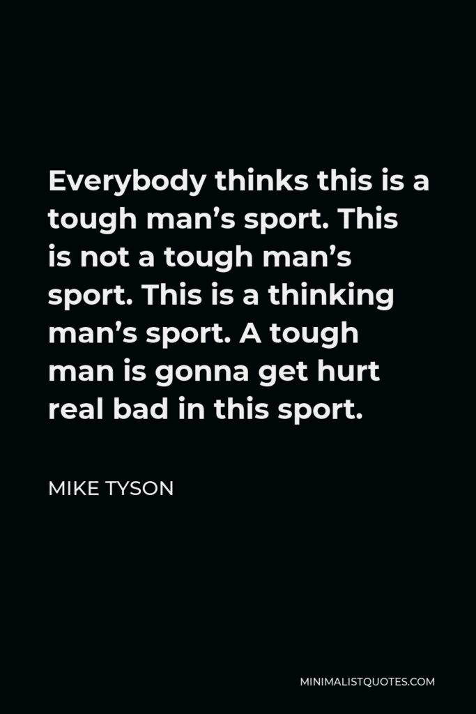 Mike Tyson Quote - Everybody thinks this is a tough man’s sport. This is not a tough man’s sport. This is a thinking man’s sport. A tough man is gonna get hurt real bad in this sport.