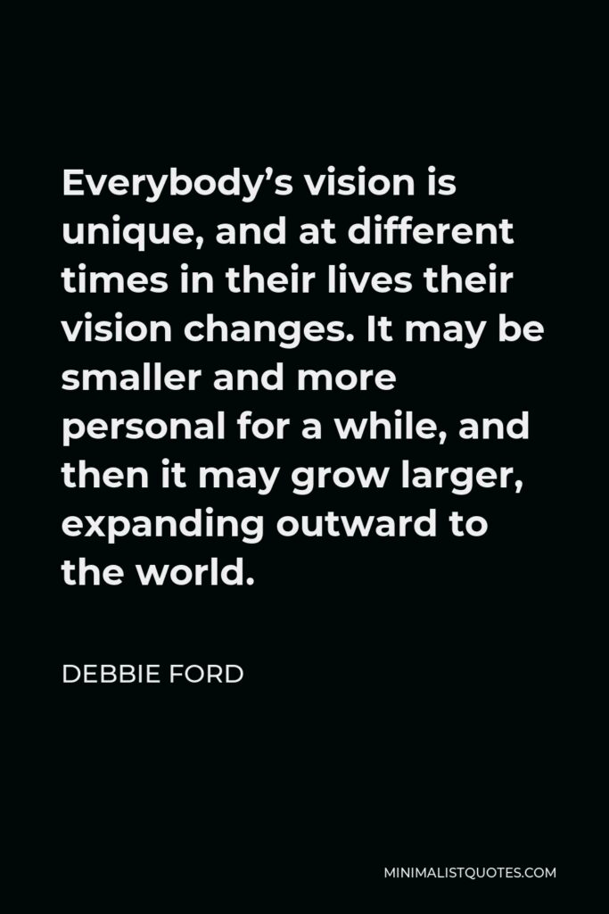 Debbie Ford Quote - Everybody’s vision is unique, and at different times in their lives their vision changes. It may be smaller and more personal for a while, and then it may grow larger, expanding outward to the world.