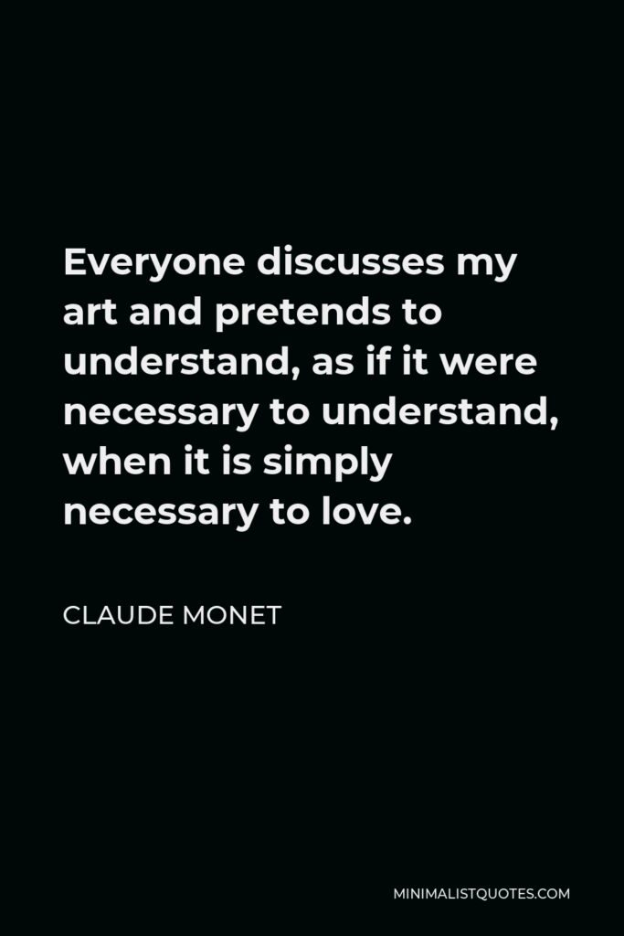 Claude Monet Quote - Everyone discusses my art and pretends to understand, as if it were necessary to understand, when it is simply necessary to love.