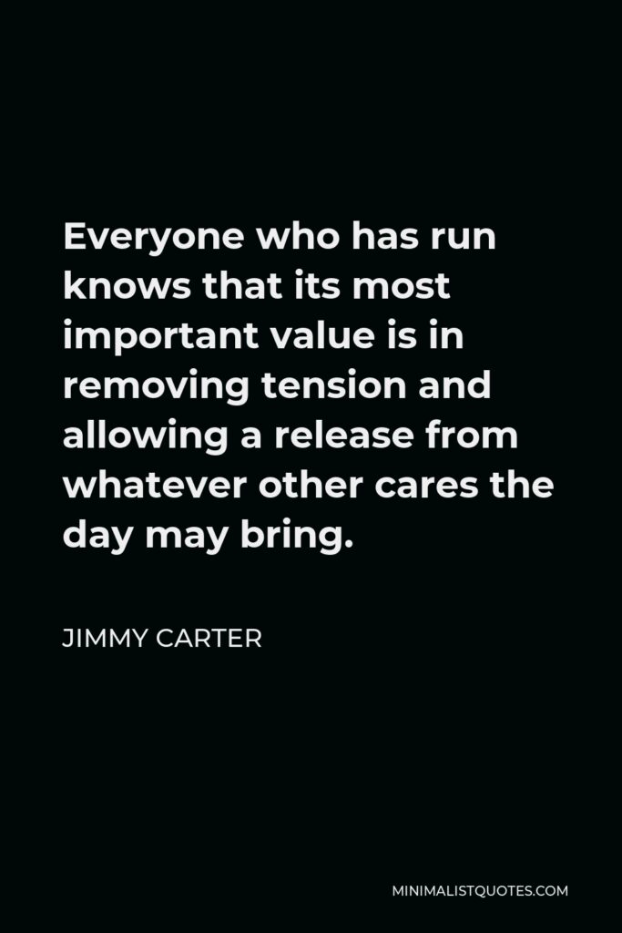 Jimmy Carter Quote - Everyone who has run knows that its most important value is in removing tension and allowing a release from whatever other cares the day may bring.