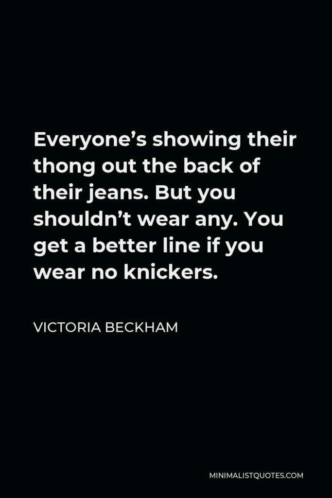 Victoria Beckham Quote - Everyone’s showing their thong out the back of their jeans. But you shouldn’t wear any. You get a better line if you wear no knickers.