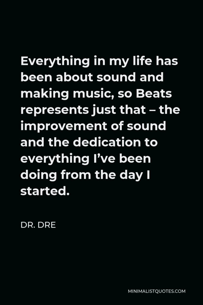 Dr. Dre Quote - Everything in my life has been about sound and making music, so Beats represents just that – the improvement of sound and the dedication to everything I’ve been doing from the day I started.