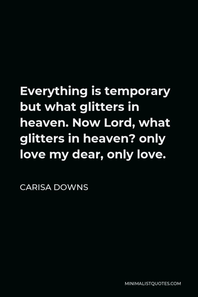 Carisa Downs Quote - Everything is temporary but what glitters in heaven. Now Lord, what glitters in heaven? only love my dear, only love.