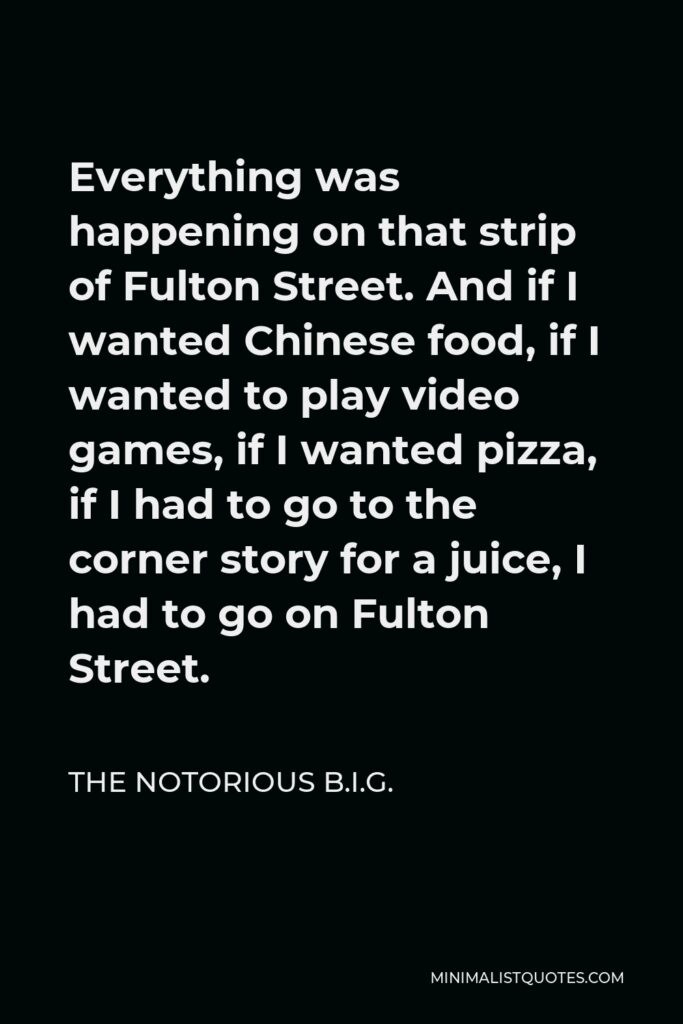 The Notorious B.I.G. Quote - Everything was happening on that strip of Fulton Street. And if I wanted Chinese food, if I wanted to play video games, if I wanted pizza, if I had to go to the corner story for a juice, I had to go on Fulton Street.